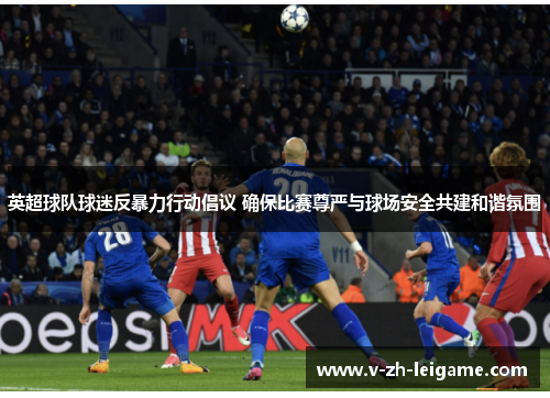 英超球队球迷反暴力行动倡议 确保比赛尊严与球场安全共建和谐氛围
