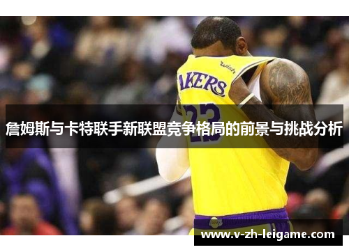 詹姆斯与卡特联手新联盟竞争格局的前景与挑战分析 詹姆斯与卡特联手新联盟竞争格局的前景与挑战分析