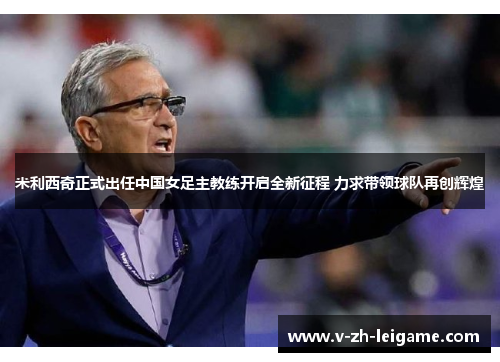 米利西奇正式出任中国女足主教练开启全新征程 力求带领球队再创辉煌