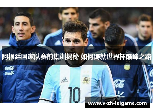 阿根廷国家队赛前集训揭秘 如何铸就世界杯巅峰之路
